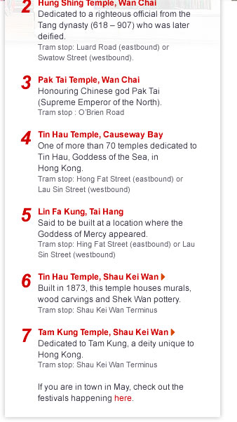 7 Temples (and a Beating) by TramHong Kong celebrates four traditional festivals in May, making it a great month to experience its vibrant living culture. But at any time of the year, you can experience the real soul of the city by visiting its temples by tram. Here?s an outline of how to do it. Check out the full description for detailed directions h ere. M an Mo Temple, Sheung Wan A tribute to the God of Literature and God of War. Tram stop: Western Market TerminusHung Shing Temple, Wan ChaiDedicated to a righteous official from the Tang dynasty (618 ? 907) who was later deified. Tram stop: Luard Road (eastbound) or Swatow Street (westbound). Pak Tai Temple, Wan ChaiHonouring Chinese god Pak Tai (Supreme Emperor of the North). Tram stop : O?Brien Road Tin Hau Temple, Causeway BayOne of more than 70 temples dedicated to Tin Hau, Goddess of the Sea, in Hong Kong. Tram stop: Hong Fat Street (eastbound) or Lau Sin Street (westbound) Ling Fa Kung, Tai HangSaid to be built at a location where the Goddess of Mercy appeared. Tram stop: Hing Fat Street (eastbound route) or Lau Sin Street (westbound route) T in Hau Temple, Shau Kei WanBuilt in 1873, this temple houses murals, wood carvings and Shek Wan pottery. Tram stop: Shau Kei Wan Terminus  T am Kung Temple, Shau Kei Wan Dedicated to Tam Kung, a deity unique to Hong Kong. Tram stop: Shau Kei Wan TerminusP etty Person Beating In Causeway Bay, you can find old ladies who specialise in ?beatings?. Tell one who the person holding you back is and she?ll light incense, make cut-outs of a paper tiger and beat the ?petty person? out of your life with her shoe. Tram stop: Canal Road West If you are in town in May, check out the festivals happening h ere.