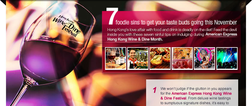 7 foodie sins to get your taste buds going this November
	Hong Kong’s love affair with food and drink is deadly on the diet! Feed the devil inside you with these seven sinful tips on indulging during American Express Hong Kong Wine & Dine Month.