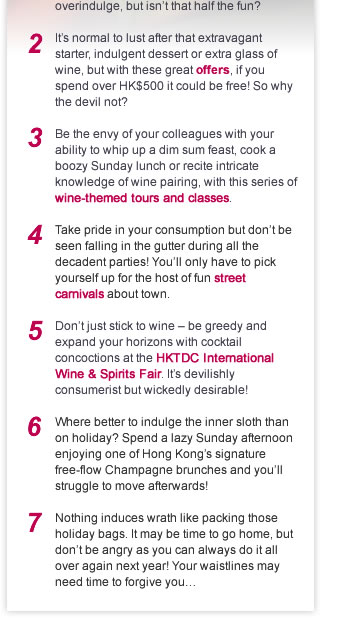 1. We won’t judge if the glutton in you appears for the American Express Hong Kong Wine & Dine Festival. From deluxe wine tastings to sumptuous signature dishes, it’s easy to overindulge, but isn’t that half the fun?

2. It’s normal to lust after that extravagant starter, indulgent dessert or extra glass of wine, but with these great offers, if you spend over HK$500 it could be free! So why the devil not?

3. Be the envy of your colleagues with your ability to whip up a dim sum feast, cook a boozy Sunday lunch or recite intricate knowledge of wine pairing, with this series of wine-themed tours and classes.

4. Take pride in your consumption but don’t be seen falling in the gutter during all the decadent parties! You’ll only have to pick yourself up for the host of fun street carnivals about town.

5. Don’t just stick to wine – be greedy and expand your horizons with cocktail concoctions at the HKTDC International Wine & Spirits Fair. It’s devilishly consumerist but wickedly desirable!

6. Where better to indulge the inner sloth than on holiday? Spend a lazy Sunday afternoon enjoying one of Hong Kong’s signature free-flow Champagne brunches and you’ll struggle to move afterwards!  

7. Nothing induces wrath like packing those holiday bags. It may be time to go home, but don’t be angry as you can always do it all over again next year! Your waistlines may need time to forgive you…