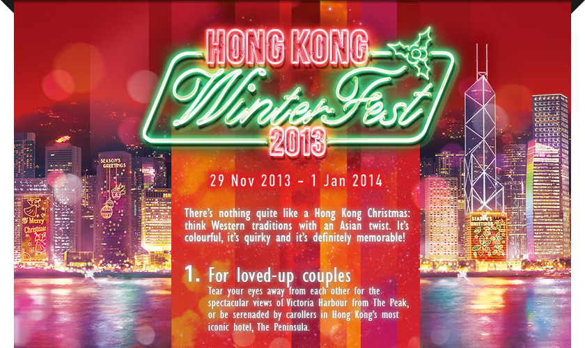 Hong Kong WinterFest
29 Nov 2013 to 1 Jan 2014

There’s nothing quite like a Hong Kong Christmas: think Western traditions with an Asian twist. It’s colourful, it’s quirky and it’s definitely memorable! 

1.	For loved-up couples
Tear your eyes away from each other for the spectacular views of Victoria Harbour from The Peak, or be serenaded by carollers in Hong Kong’s most iconic hotel, The Peninsula.